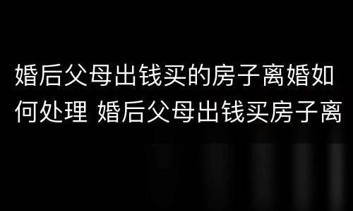 婚后父母出钱买的房子离婚如何处理 婚后父母出钱买房子离婚如何处理民法典
