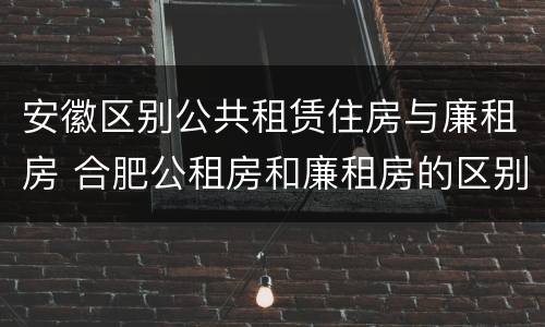 安徽区别公共租赁住房与廉租房 合肥公租房和廉租房的区别