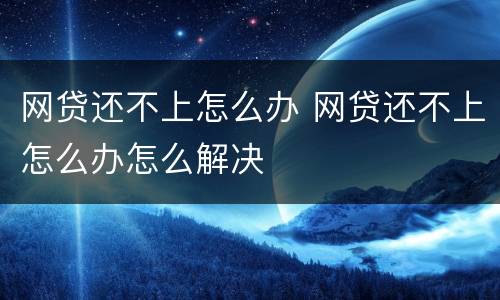 网贷还不上怎么办 网贷还不上怎么办怎么解决