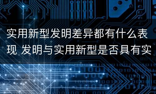 实用新型发明差异都有什么表现 发明与实用新型是否具有实用性