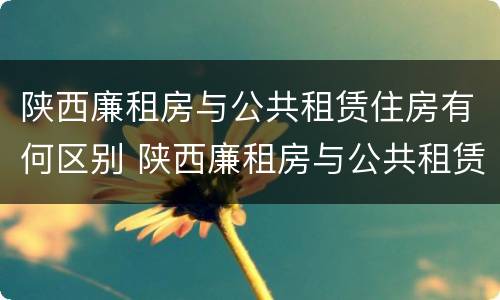陕西廉租房与公共租赁住房有何区别 陕西廉租房与公共租赁住房有何区别和联系