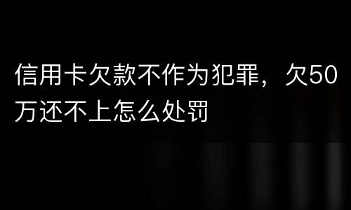信用卡欠款不作为犯罪，欠50万还不上怎么处罚
