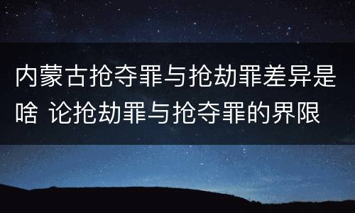 内蒙古抢夺罪与抢劫罪差异是啥 论抢劫罪与抢夺罪的界限