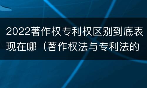 2022著作权专利权区别到底表现在哪（著作权法与专利法的区别）