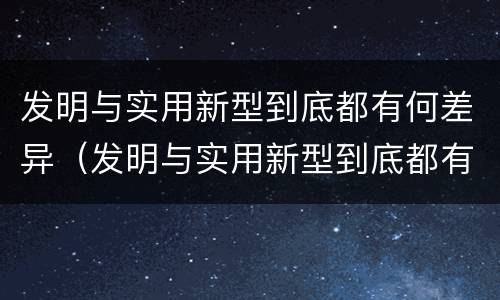 发明与实用新型到底都有何差异（发明与实用新型到底都有何差异呢）