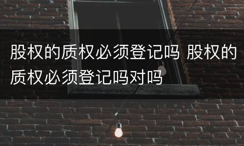 股权的质权必须登记吗 股权的质权必须登记吗对吗