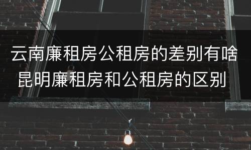云南廉租房公租房的差别有啥 昆明廉租房和公租房的区别