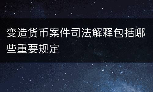 变造货币案件司法解释包括哪些重要规定