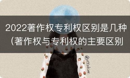 2022著作权专利权区别是几种（著作权与专利权的主要区别）
