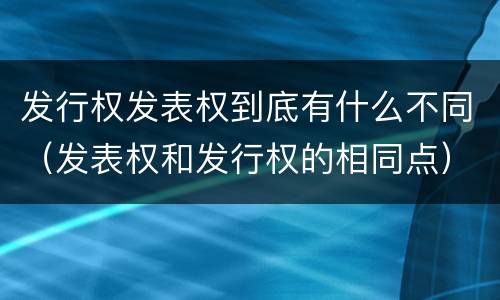 发行权发表权到底有什么不同（发表权和发行权的相同点）