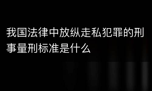 我国法律中放纵走私犯罪的刑事量刑标准是什么