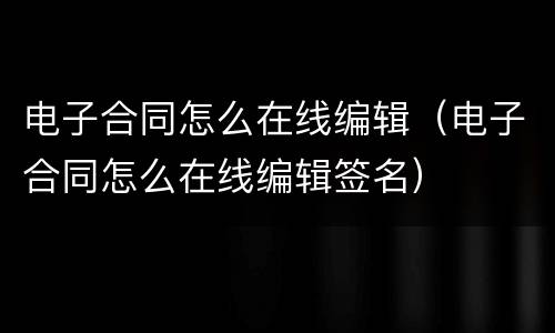 电子合同怎么在线编辑（电子合同怎么在线编辑签名）