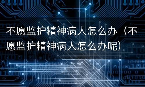 不愿监护精神病人怎么办（不愿监护精神病人怎么办呢）