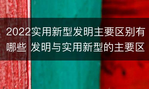 2022实用新型发明主要区别有哪些 发明与实用新型的主要区别