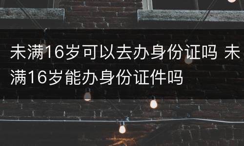 未满16岁可以去办身份证吗 未满16岁能办身份证件吗
