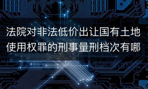 法院对非法低价出让国有土地使用权罪的刑事量刑档次有哪些
