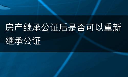 房产继承公证后是否可以重新继承公证