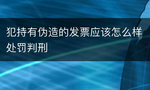 犯持有伪造的发票应该怎么样处罚判刑