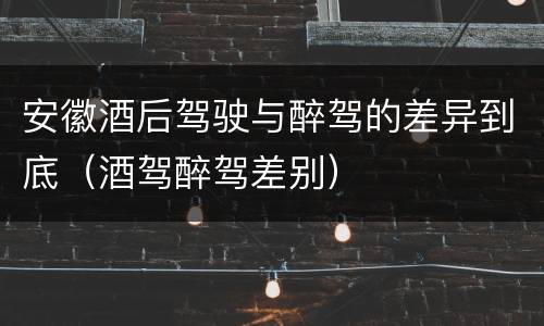安徽酒后驾驶与醉驾的差异到底（酒驾醉驾差别）