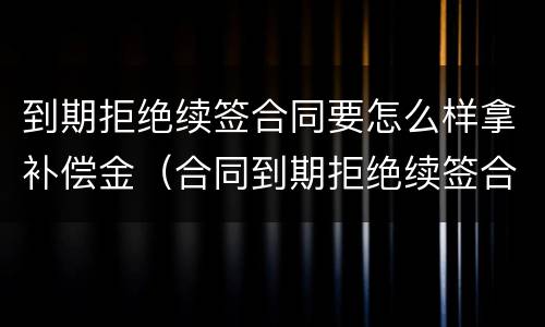 到期拒绝续签合同要怎么样拿补偿金（合同到期拒绝续签合同有赔偿吗）