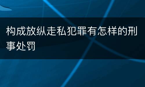构成放纵走私犯罪有怎样的刑事处罚
