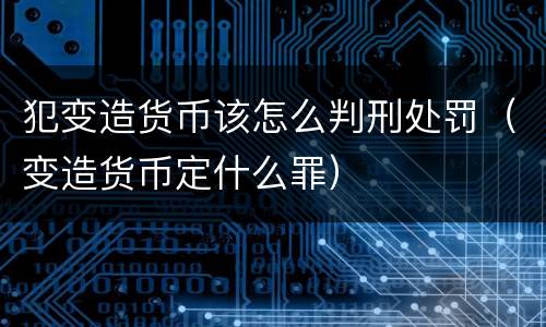 犯变造货币该怎么判刑处罚（变造货币定什么罪）
