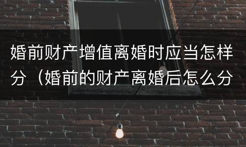 婚前财产增值离婚时应当怎样分（婚前的财产离婚后怎么分）