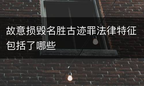 故意损毁名胜古迹罪法律特征包括了哪些