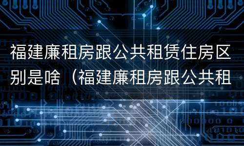 福建廉租房跟公共租赁住房区别是啥（福建廉租房跟公共租赁住房区别是啥啊）