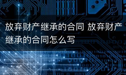 放弃财产继承的合同 放弃财产继承的合同怎么写