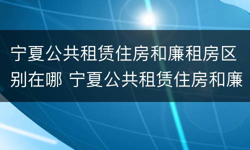 宁夏公共租赁住房和廉租房区别在哪 宁夏公共租赁住房和廉租房区别在哪儿