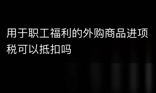 用于职工福利的外购商品进项税可以抵扣吗