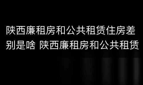 陕西廉租房和公共租赁住房差别是啥 陕西廉租房和公共租赁住房差别是啥呢