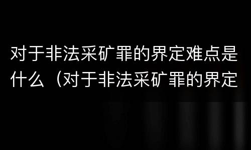 对于非法采矿罪的界定难点是什么（对于非法采矿罪的界定难点是什么呢）