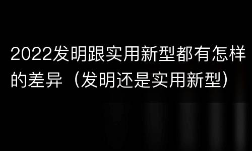 2022发明跟实用新型都有怎样的差异（发明还是实用新型）