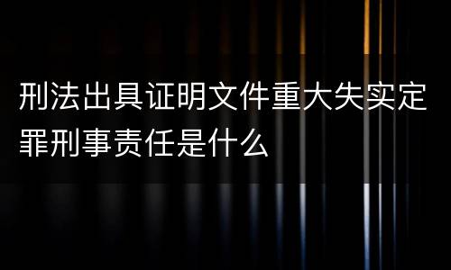 刑法出具证明文件重大失实定罪刑事责任是什么