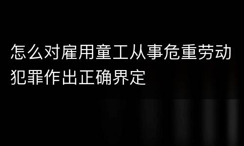 怎么对雇用童工从事危重劳动犯罪作出正确界定