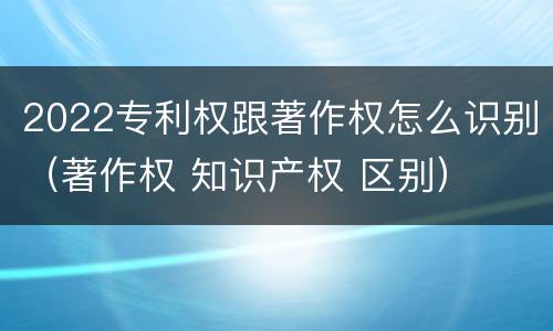2022专利权跟著作权怎么识别（著作权 知识产权 区别）