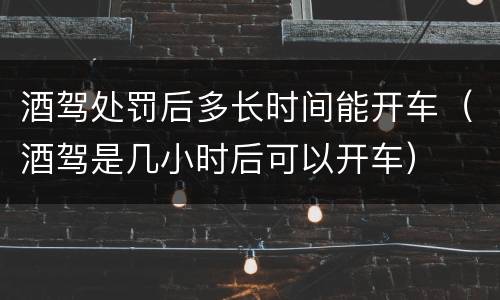 酒驾处罚后多长时间能开车（酒驾是几小时后可以开车）