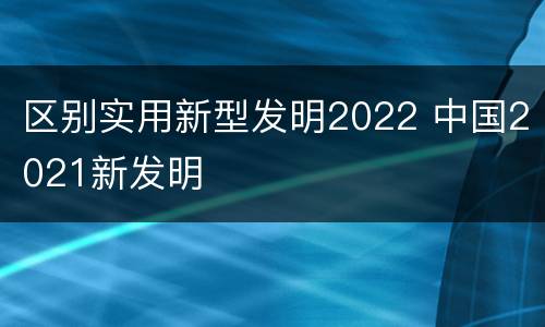 区别实用新型发明2022 中国2021新发明