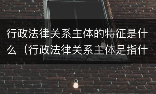 行政法律关系主体的特征是什么（行政法律关系主体是指什么）
