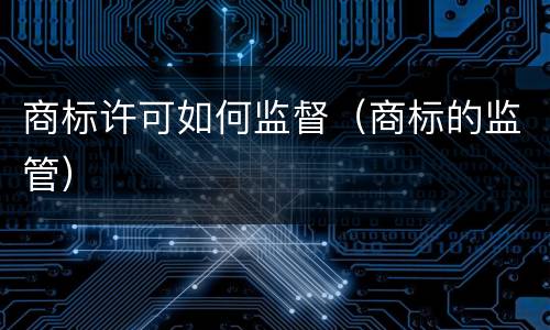 商标许可如何监督（商标的监管）