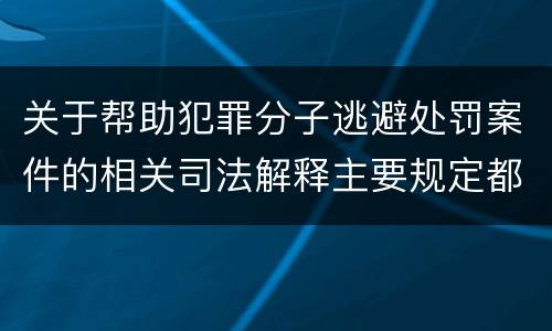 关于帮助犯罪分子逃避处罚案件的相关司法解释主要规定都有哪些