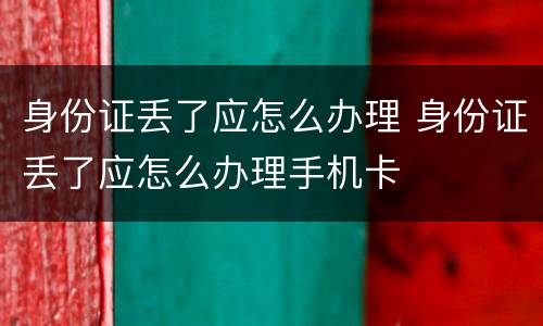身份证丢了应怎么办理 身份证丢了应怎么办理手机卡