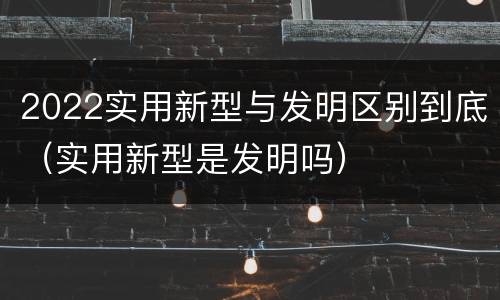 2022实用新型与发明区别到底（实用新型是发明吗）