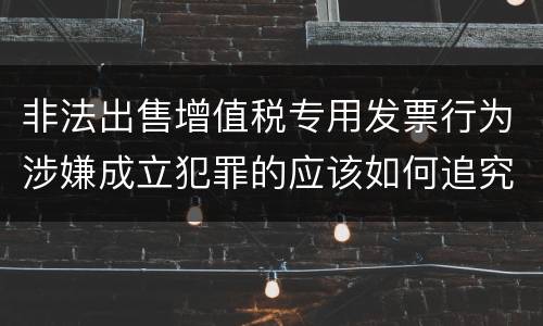 非法出售增值税专用发票行为涉嫌成立犯罪的应该如何追究责任