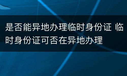 是否能异地办理临时身份证 临时身份证可否在异地办理