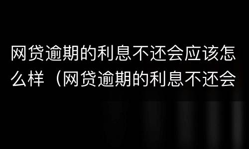 网贷逾期的利息不还会应该怎么样（网贷逾期的利息不还会应该怎么样处理）