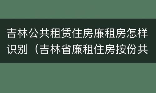 吉林公共租赁住房廉租房怎样识别（吉林省廉租住房按份共有产权实施管理办法）