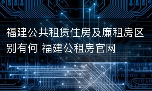 福建公共租赁住房及廉租房区别有何 福建公租房官网